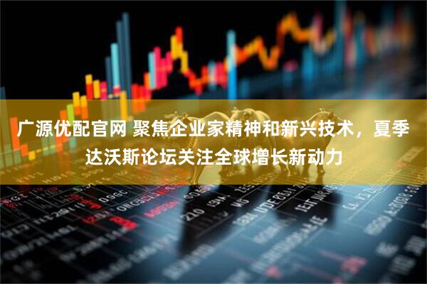广源优配官网 聚焦企业家精神和新兴技术，夏季达沃斯论坛关注全球增长新动力