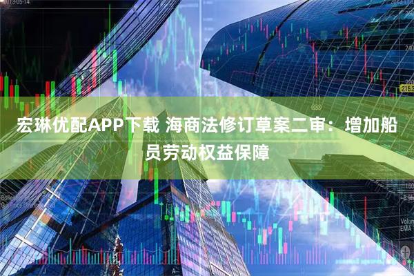 宏琳优配APP下载 海商法修订草案二审：增加船员劳动权益保障