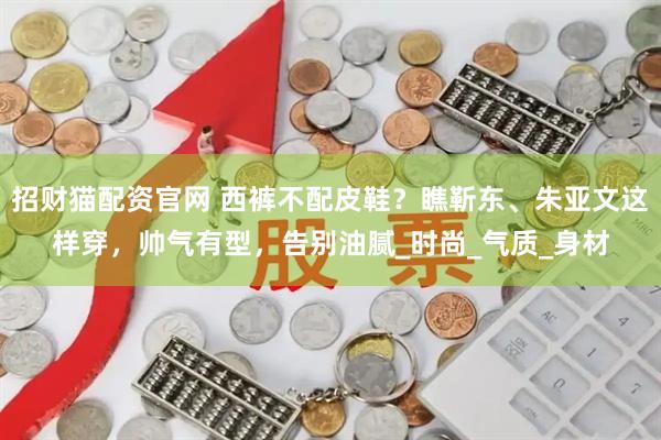 招财猫配资官网 西裤不配皮鞋？瞧靳东、朱亚文这样穿，帅气有型，告别油腻_时尚_气质_身材