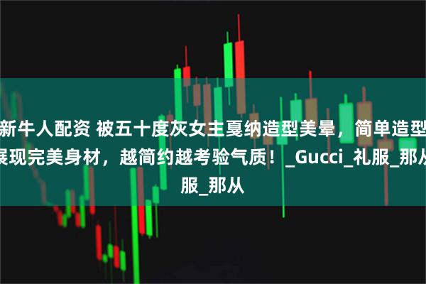 新牛人配资 被五十度灰女主戛纳造型美晕，简单造型展现完美身材，越简约越考验气质！_Gucci_礼服_那从