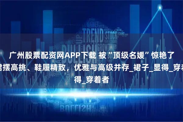 广州股票配资网APP下载 被“顶级名媛”惊艳了！裙摆高挑、鞋履精致，优雅与高级并存_裙子_显得_穿着者