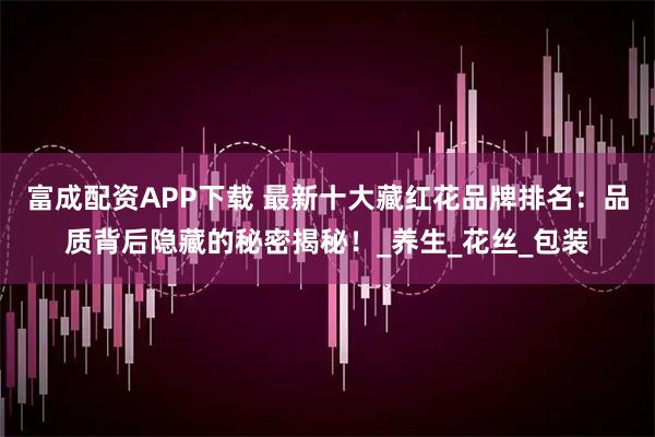 富成配资APP下载 最新十大藏红花品牌排名：品质背后隐藏的秘密揭秘！_养生_花丝_包装