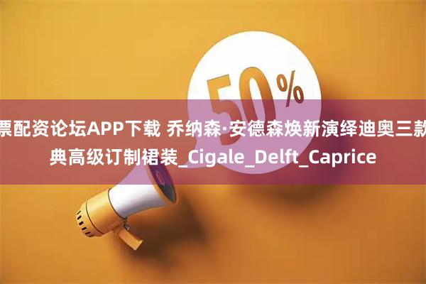 股票配资论坛APP下载 乔纳森·安德森焕新演绎迪奥三款经典高级订制裙装_Cigale_Delft_Caprice