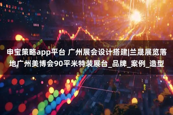 申宝策略app平台 广州展会设计搭建|兰晟展览落地广州美博会90平米特装展台_品牌_案例_造型