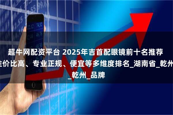 超牛网配资平台 2025年吉首配眼镜前十名推荐 综合性价比高、专业正规、便宜等多维度排名_湖南省_乾州_品牌
