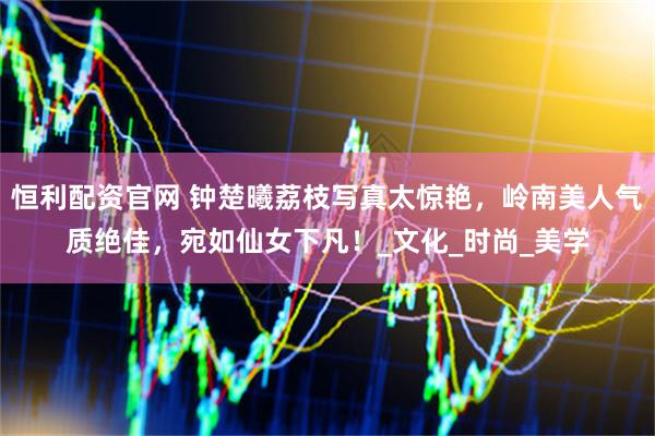 恒利配资官网 钟楚曦荔枝写真太惊艳，岭南美人气质绝佳，宛如仙女下凡！_文化_时尚_美学