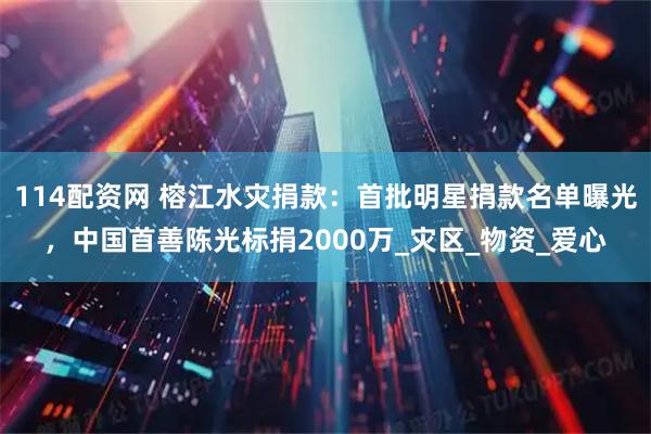 114配资网 榕江水灾捐款：首批明星捐款名单曝光，中国首善陈光标捐2000万_灾区_物资_爱心