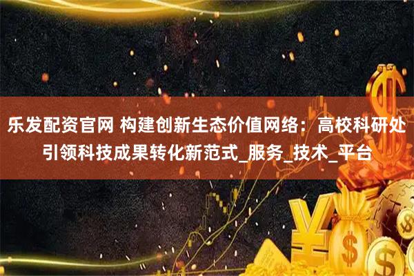 乐发配资官网 构建创新生态价值网络：高校科研处引领科技成果转化新范式_服务_技术_平台
