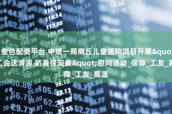 金色配资平台 中建一局商丘儿童医院项目开展"工会送清凉 防暑保安康"慰问活动_保障_工友_高温