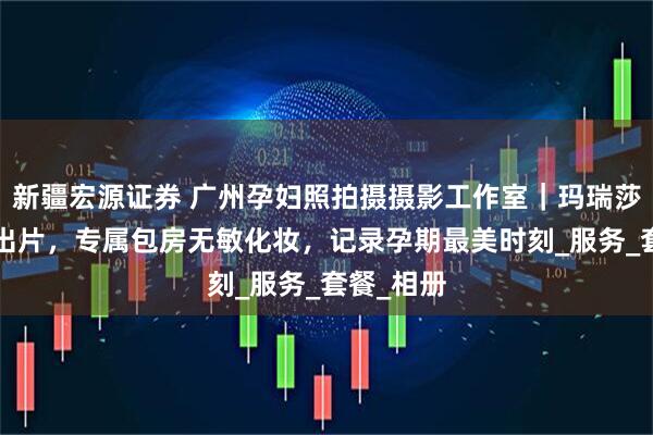 新疆宏源证券 广州孕妇照拍摄摄影工作室｜玛瑞莎5天极速出片，专属包房无敏化妆，记录孕期最美时刻_服务_套餐_相册