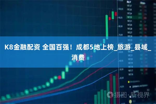 K8金融配资 全国百强！成都5地上榜_旅游_县域_消费