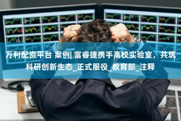 万利配资平台 案例| 富睿捷携手高校实验室，共筑科研创新生态_正式服役_教育部_注释