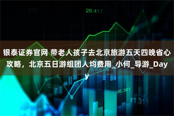 银泰证券官网 带老人孩子去北京旅游五天四晚省心攻略，北京五日游组团人均费用_小何_导游_Day