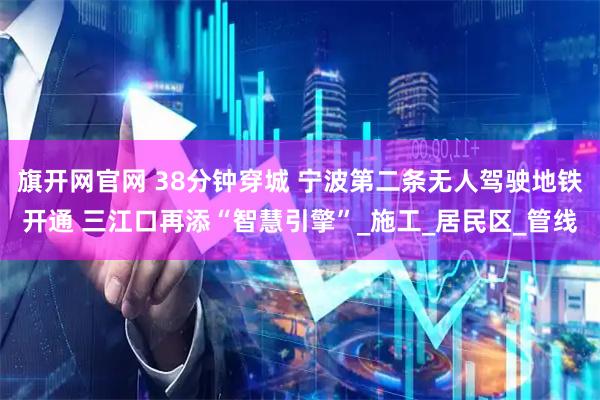 旗开网官网 38分钟穿城 宁波第二条无人驾驶地铁开通 三江口再添“智慧引擎”_施工_居民区_管线