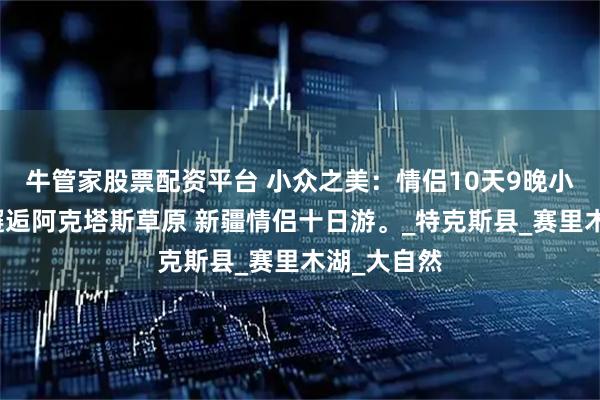 牛管家股票配资平台 小众之美：情侣10天9晚小团纯玩，邂逅阿克塔斯草原 新疆情侣十日游。_特克斯县_赛里木湖_大自然