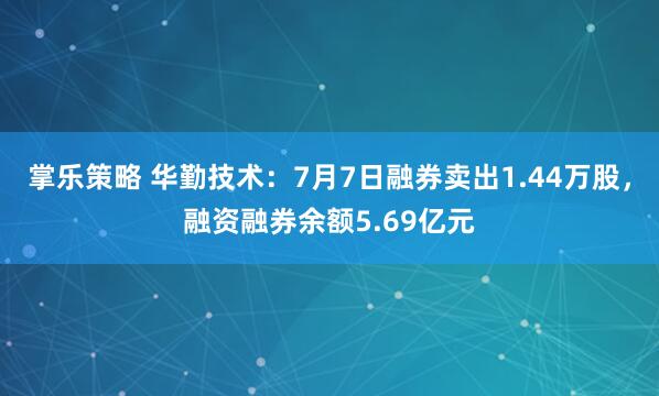 掌乐策略 华勤技术：7月7日融券卖出1.44万股，融资融券余额5.69亿元