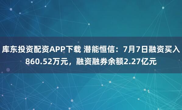 库东投资配资APP下载 潜能恒信：7月7日融资买入860.52万元，融资融券余额2.27亿元