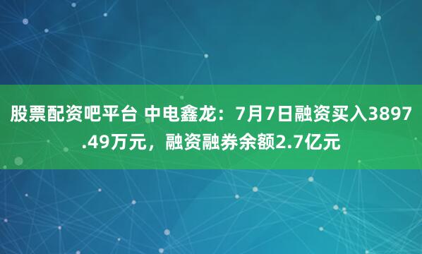 股票配资吧平台 中电鑫龙：7月7日融资买入3897.49万元，融资融券余额2.7亿元