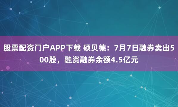 股票配资门户APP下载 硕贝德：7月7日融券卖出500股，融资融券余额4.5亿元