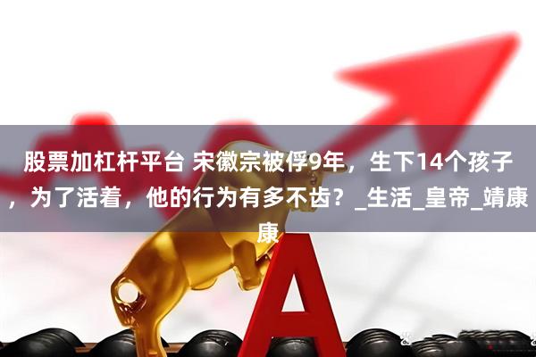股票加杠杆平台 宋徽宗被俘9年，生下14个孩子，为了活着，他的行为有多不齿？_生活_皇帝_靖康