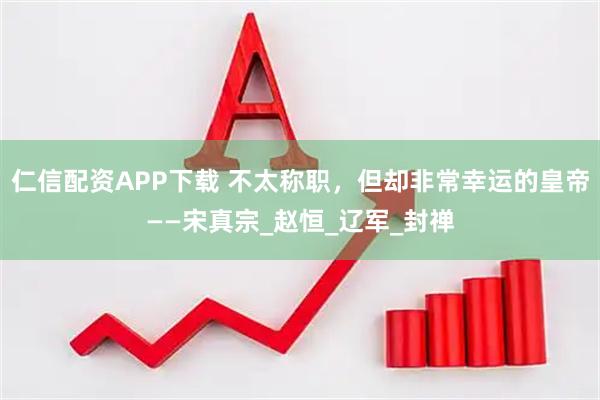 仁信配资APP下载 不太称职，但却非常幸运的皇帝——宋真宗_赵恒_辽军_封禅