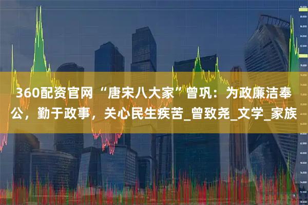 360配资官网 “唐宋八大家”曾巩：为政廉洁奉公，勤于政事，关心民生疾苦_曾致尧_文学_家族