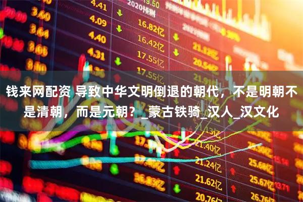 钱来网配资 导致中华文明倒退的朝代，不是明朝不是清朝，而是元朝？_蒙古铁骑_汉人_汉文化
