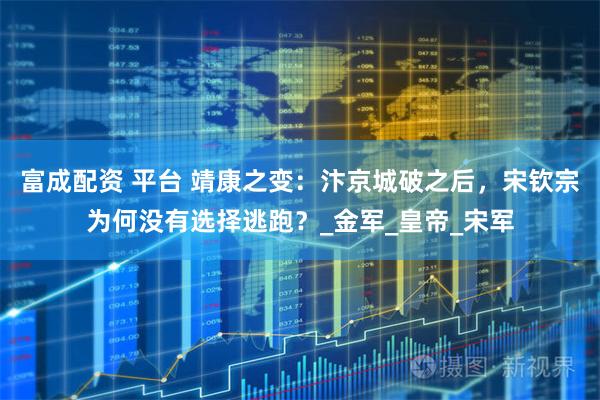 富成配资 平台 靖康之变：汴京城破之后，宋钦宗为何没有选择逃跑？_金军_皇帝_宋军
