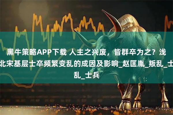 黑牛策略APP下载 人主之兴废，皆群卒为之？浅谈北宋基层士卒频繁变乱的成因及影响_赵匡胤_叛乱_士兵