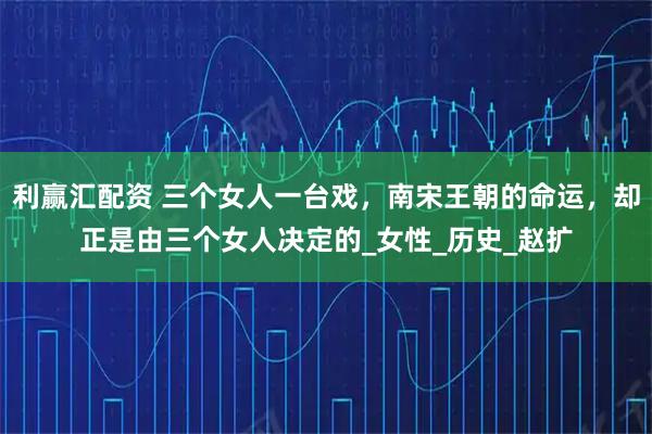 利赢汇配资 三个女人一台戏，南宋王朝的命运，却正是由三个女人决定的_女性_历史_赵扩