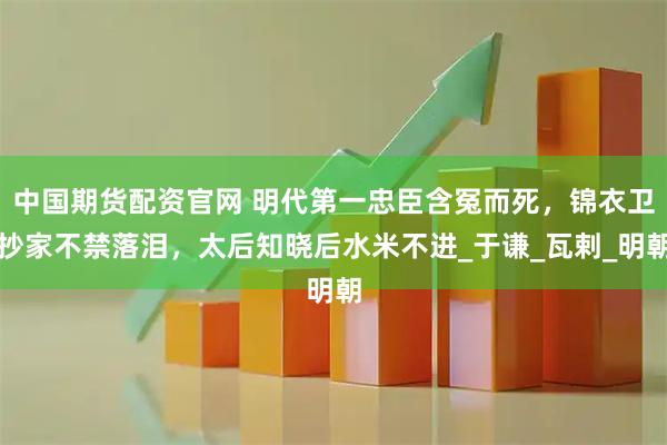 中国期货配资官网 明代第一忠臣含冤而死，锦衣卫抄家不禁落泪，太后知晓后水米不进_于谦_瓦剌_明朝