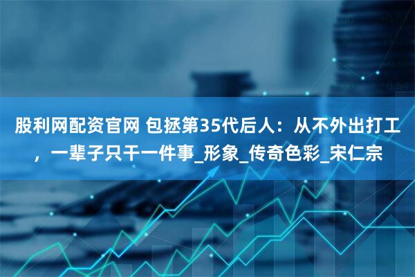 股利网配资官网 包拯第35代后人：从不外出打工，一辈子只干一件事_形象_传奇色彩_宋仁宗