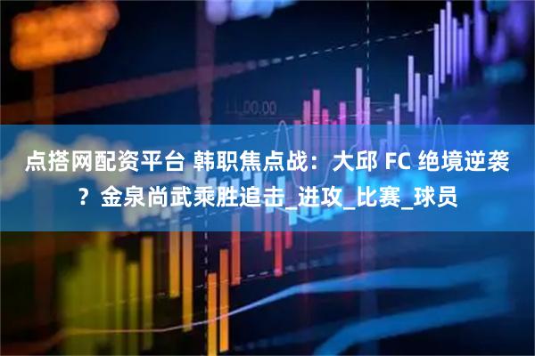 点搭网配资平台 韩职焦点战：大邱 FC 绝境逆袭？金泉尚武乘胜追击_进攻_比赛_球员