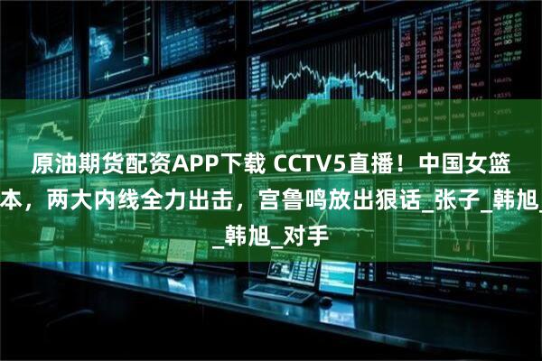 原油期货配资APP下载 CCTV5直播！中国女篮VS日本，两大内线全力出击，宫鲁鸣放出狠话_张子_韩旭_对手