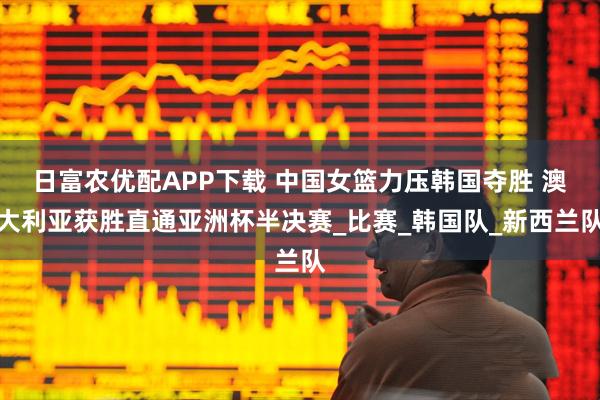 日富农优配APP下载 中国女篮力压韩国夺胜 澳大利亚获胜直通亚洲杯半决赛_比赛_韩国队_新西兰队