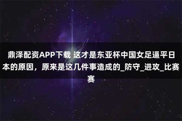 鼎泽配资APP下载 这才是东亚杯中国女足逼平日本的原因，原来是这几件事造成的_防守_进攻_比赛