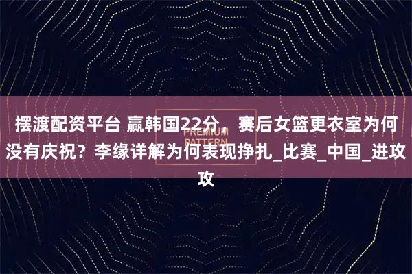 摆渡配资平台 赢韩国22分，赛后女篮更衣室为何没有庆祝？李缘详解为何表现挣扎_比赛_中国_进攻