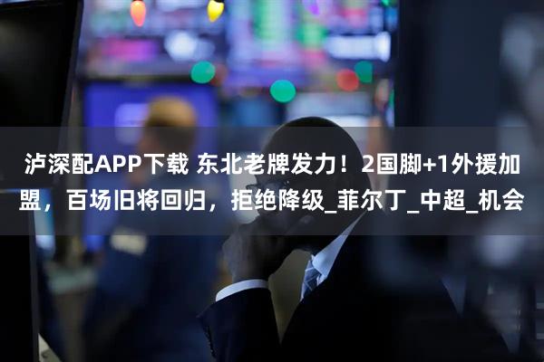 泸深配APP下载 东北老牌发力！2国脚+1外援加盟，百场旧将回归，拒绝降级_菲尔丁_中超_机会