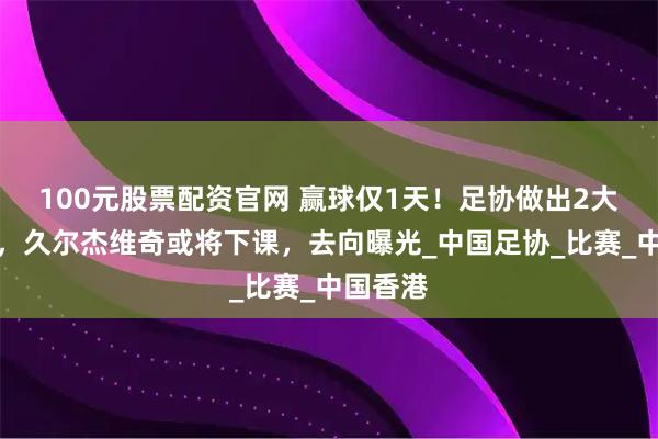 100元股票配资官网 赢球仅1天！足协做出2大新决定，久尔杰维奇或将下课，去向曝光_中国足协_比赛_中国香港