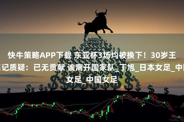 快牛策略APP下载 东亚杯3场均被换下！30岁王霜遭名记质疑：已无贡献 该离开国家队_丁旭_日本女足_中国女足