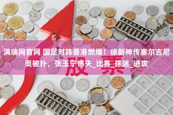 满瑞网官网 国足对阵香港燃爆！徐新神传塞尔吉尼奥被扑，张玉宁憾失_比赛_球迷_进攻