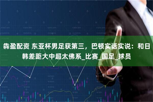 犇盈配资 东亚杯男足获第三，巴顿实话实说：和日韩差距大中超太佛系_比赛_国足_球员
