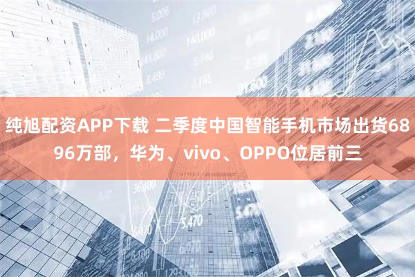 纯旭配资APP下载 二季度中国智能手机市场出货6896万部，华为、vivo、OPPO位居前三
