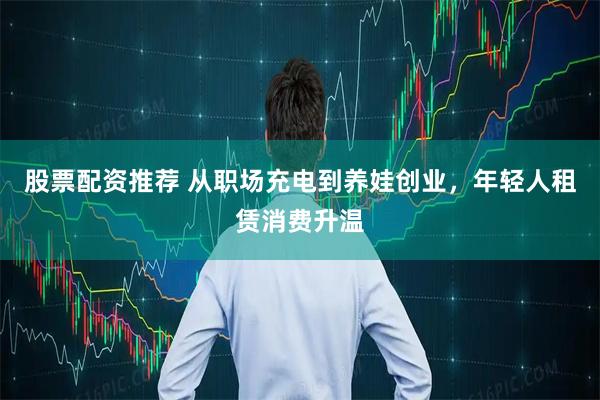 股票配资推荐 从职场充电到养娃创业，年轻人租赁消费升温