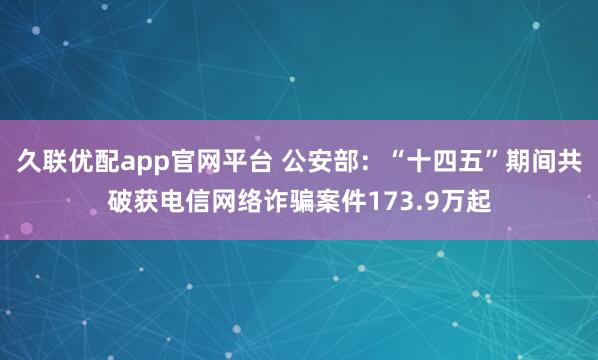 久联优配app官网平台 公安部：“十四五”期间共破获电信网络诈骗案件173.9万起