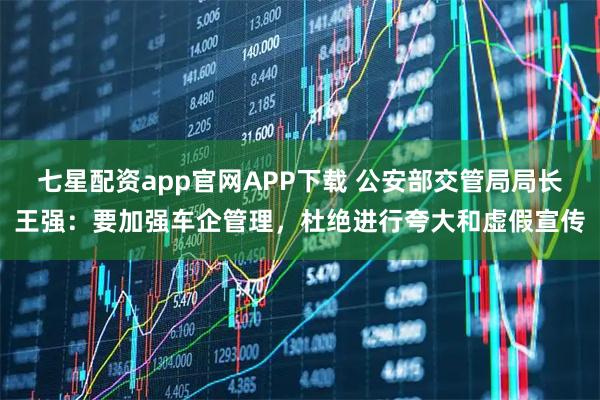 七星配资app官网APP下载 公安部交管局局长王强：要加强车企管理，杜绝进行夸大和虚假宣传