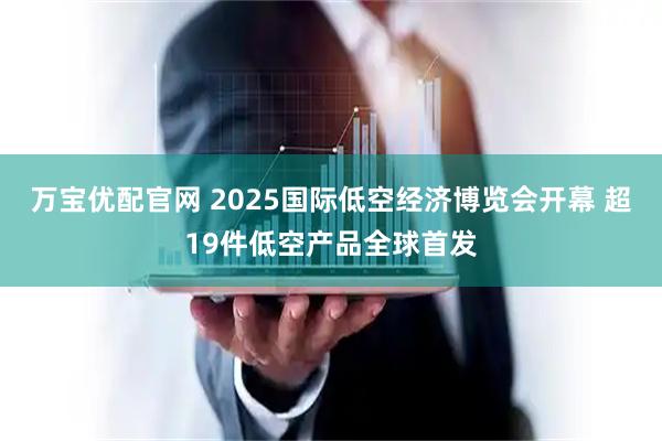 万宝优配官网 2025国际低空经济博览会开幕 超19件低空产品全球首发