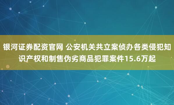 银河证券配资官网 公安机关共立案侦办各类侵犯知识产权和制售伪劣商品犯罪案件15.6万起