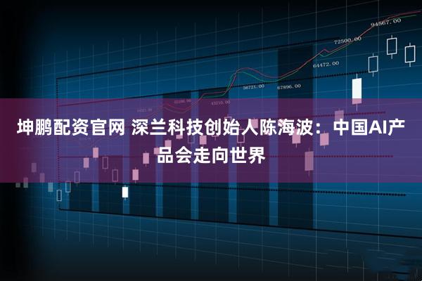 坤鹏配资官网 深兰科技创始人陈海波：中国AI产品会走向世界