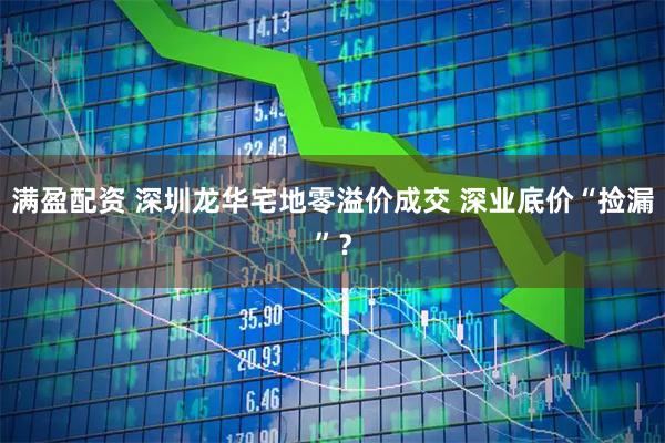 满盈配资 深圳龙华宅地零溢价成交 深业底价“捡漏”？